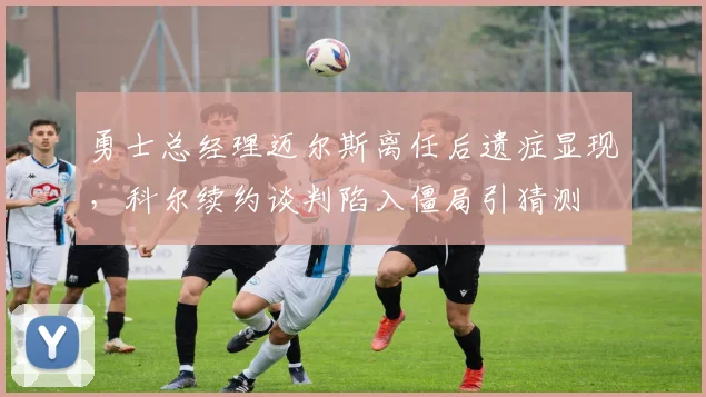 勇士总经理迈尔斯离任后遗症显现，科尔续约谈判陷入僵局引猜测