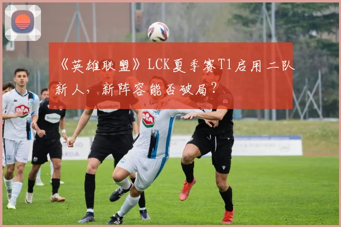 《英雄联盟》LCK夏季赛T1启用二队新人，新阵容能否破局？