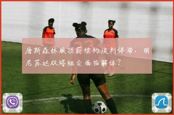 唐斯森林狼顶薪续约谈判停滞,明尼苏达双塔组合面临解体?