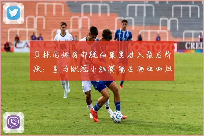 贝林厄姆肩部脱臼康复进入最后阶段，皇马欧冠小组赛能否满血回归？