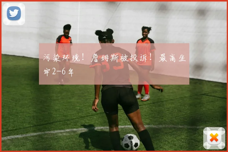 污染环境！詹姆斯被投诉！最高坐牢2-6年