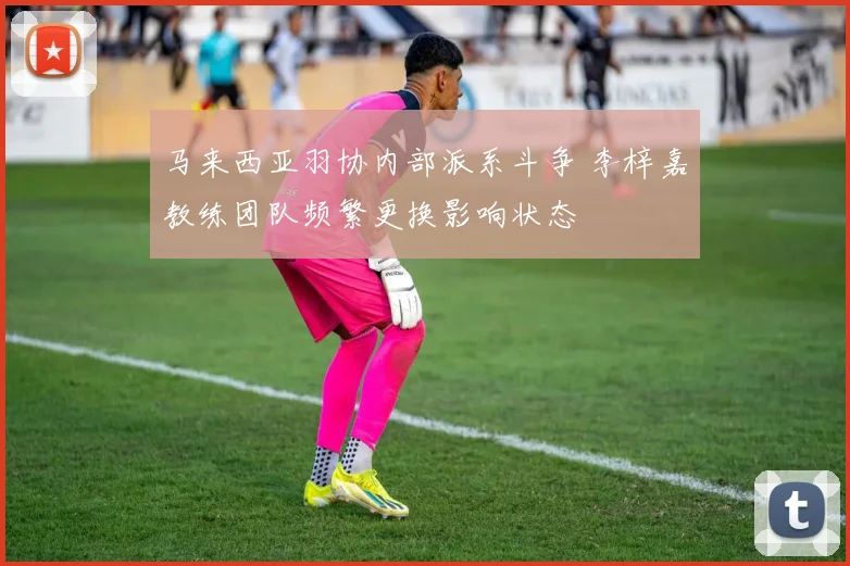 马来西亚羽协内部派系斗争 李梓嘉教练团队频繁更换影响状态