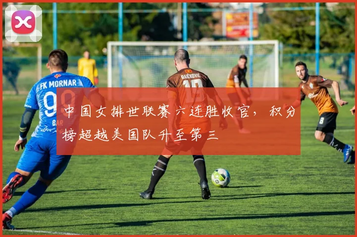 中国女排世联赛六连胜收官，积分榜超越美国队升至第三