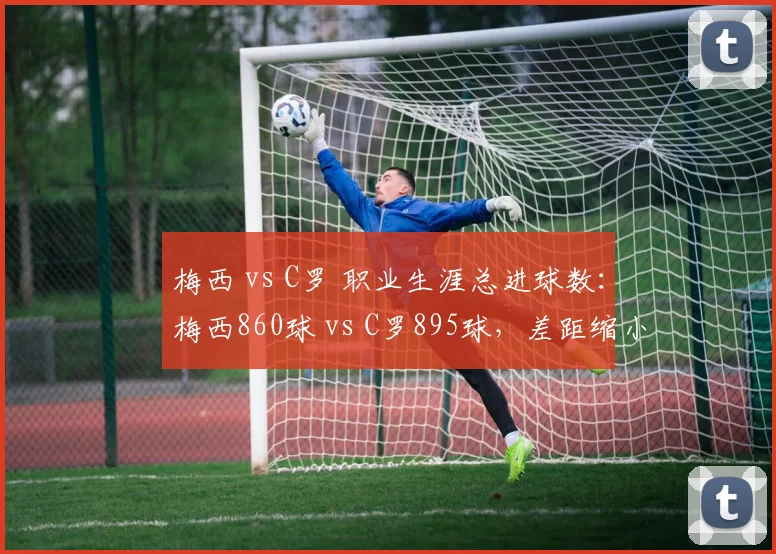 梅西 vs C罗 职业生涯总进球数：梅西860球 vs C罗895球，差距缩小至35球